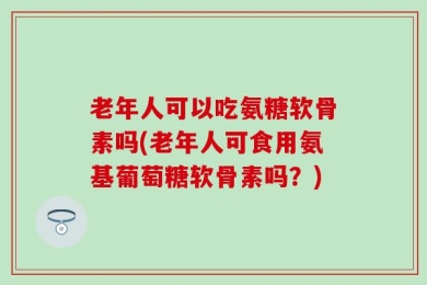 老年人可以吃氨糖软骨素吗(老年人可食用氨基葡萄糖软骨素吗？)