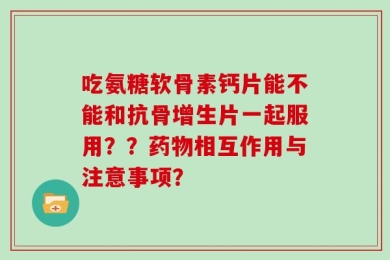 吃氨糖软骨素钙片能不能和抗骨增生片一起服用？？药物相互作用与注意事项？
