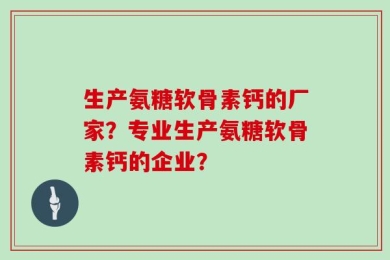 生产氨糖软骨素钙的厂家？专业生产氨糖软骨素钙的企业？