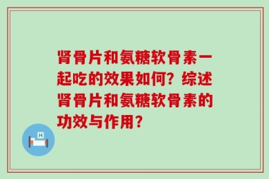 肾骨片和氨糖软骨素一起吃的效果如何？综述肾骨片和氨糖软骨素的功效与作用？