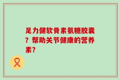 足力健软骨素氨糖胶囊？帮助关节健康的营养素？