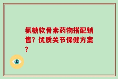 氨糖软骨素药物搭配销售？优质关节保健方案？