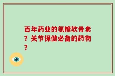 百年药业的氨糖软骨素？关节保健必备的药物？