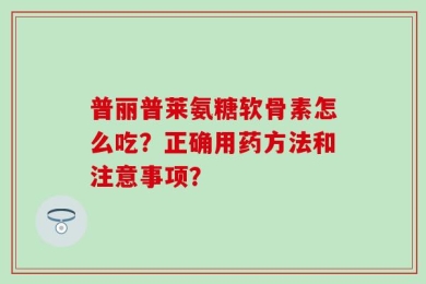 普丽普莱氨糖软骨素怎么吃？正确用药方法和注意事项？