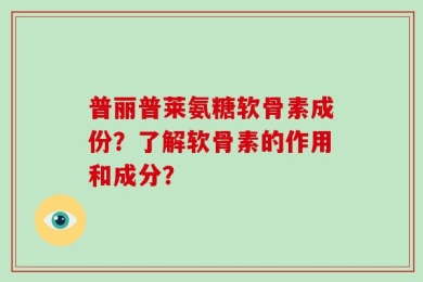 普丽普莱氨糖软骨素成份？了解软骨素的作用和成分？