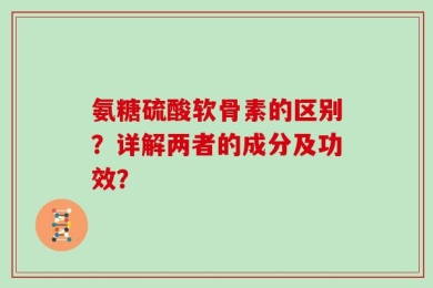 氨糖硫酸软骨素的区别？详解两者的成分及功效？