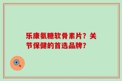 乐康氨糖软骨素片？关节保健的首选品牌？
