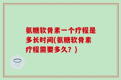 氨糖软骨素一个疗程是多长时间(氨糖软骨素疗程需要多久？)