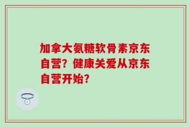 加拿大氨糖软骨素京东自营？健康关爱从京东自营开始？
