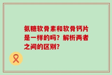氨糖软骨素和软骨钙片是一样的吗？解析两者之间的区别？