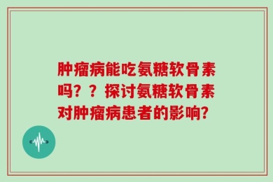 肿瘤病能吃氨糖软骨素吗？？探讨氨糖软骨素对肿瘤病患者的影响？