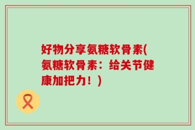 好物分享氨糖软骨素(氨糖软骨素：给关节健康加把力！)