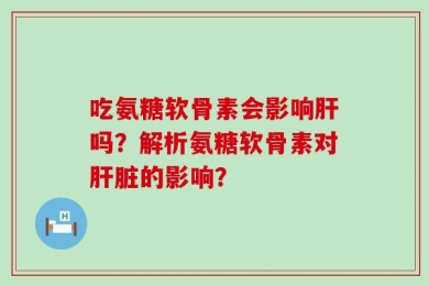 吃氨糖软骨素会影响肝吗？解析氨糖软骨素对肝脏的影响？