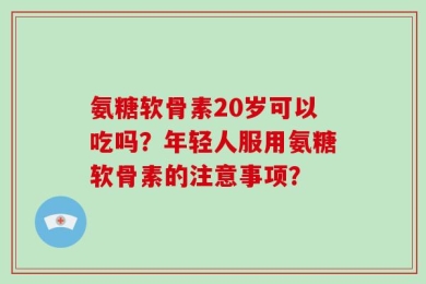 氨糖软骨素20岁可以吃吗？年轻人服用氨糖软骨素的注意事项？