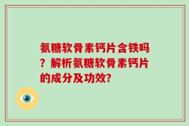 氨糖软骨素钙片含铁吗？解析氨糖软骨素钙片的成分及功效？