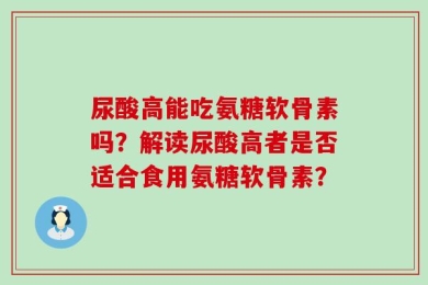 尿酸高能吃氨糖软骨素吗？解读尿酸高者是否适合食用氨糖软骨素？