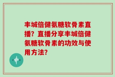 丰城倍健氨糖软骨素直播？直播分享丰城倍健氨糖软骨素的功效与使用方法？