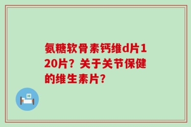 氨糖软骨素钙维d片120片？关于关节保健的维生素片？