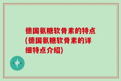 德国氨糖软骨素的特点(德国氨糖软骨素的详细特点介绍)