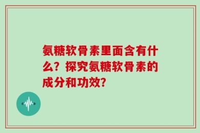 氨糖软骨素里面含有什么？探究氨糖软骨素的成分和功效？