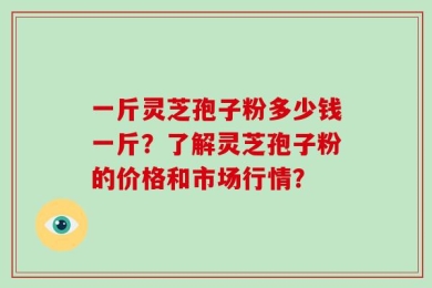 一斤灵芝孢子粉多少钱一斤？了解灵芝孢子粉的价格和市场行情？