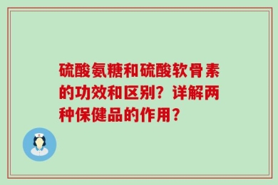 硫酸氨糖和硫酸软骨素的功效和区别？详解两种保健品的作用？