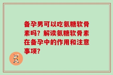 备孕男可以吃氨糖软骨素吗？解读氨糖软骨素在备孕中的作用和注意事项？