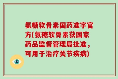 氨糖软骨素国药准字官方(氨糖软骨素获国家药品监督管理局批准，可用于治疗关节疾病)