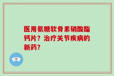 医用氨糖软骨素硝酸酯钙片？治疗关节疾病的新药？