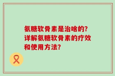 氨糖软骨素是治啥的？详解氨糖软骨素的疗效和使用方法？