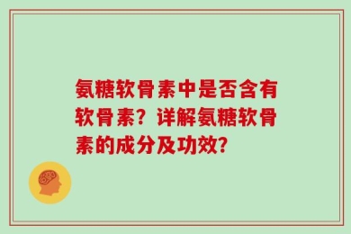 氨糖软骨素中是否含有软骨素？详解氨糖软骨素的成分及功效？