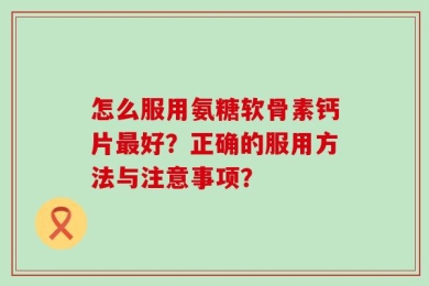 怎么服用氨糖软骨素钙片最好？正确的服用方法与注意事项？