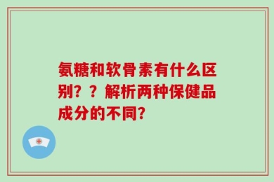 氨糖和软骨素有什么区别？？解析两种保健品成分的不同？
