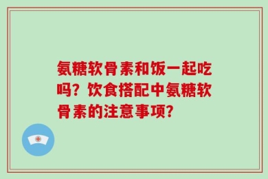 氨糖软骨素和饭一起吃吗？饮食搭配中氨糖软骨素的注意事项？
