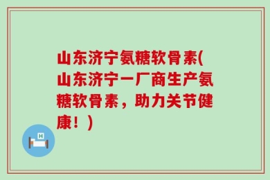 山东济宁氨糖软骨素(山东济宁一厂商生产氨糖软骨素，助力关节健康！)