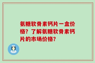 氨糖软骨素钙片一盒价格？了解氨糖软骨素钙片的市场价格？