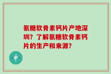 氨糖软骨素钙片产地深圳？了解氨糖软骨素钙片的生产和来源？
