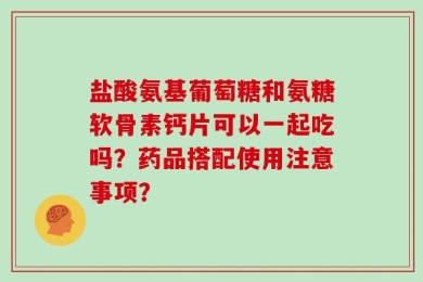 盐酸氨基葡萄糖和氨糖软骨素钙片可以一起吃吗？药品搭配使用注意事项？