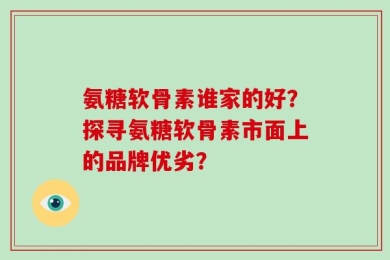 氨糖软骨素谁家的好？探寻氨糖软骨素市面上的品牌优劣？