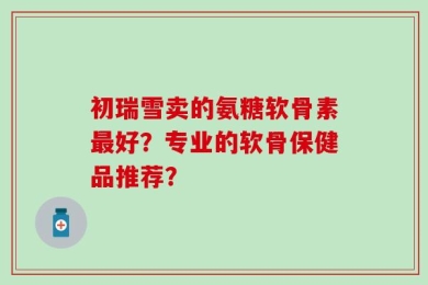 初瑞雪卖的氨糖软骨素最好？专业的软骨保健品推荐？