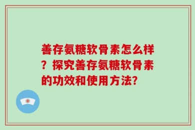 善存氨糖软骨素怎么样？探究善存氨糖软骨素的功效和使用方法？