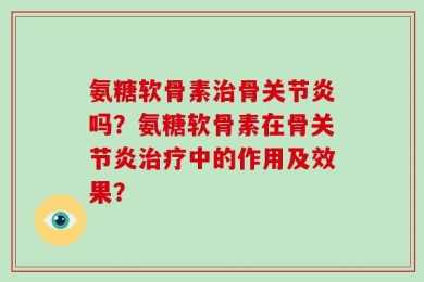 氨糖软骨素治骨关节炎吗？氨糖软骨素在骨关节炎治疗中的作用及效果？
