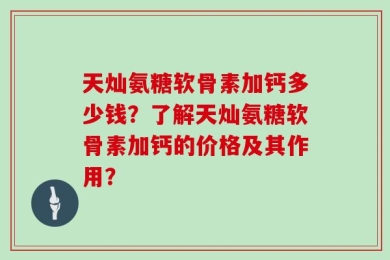 天灿氨糖软骨素加钙多少钱？了解天灿氨糖软骨素加钙的价格及其作用？