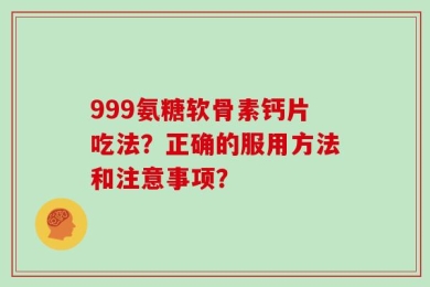 999氨糖软骨素钙片吃法？正确的服用方法和注意事项？