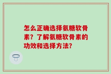 怎么正确选择氨糖软骨素？了解氨糖软骨素的功效和选择方法？