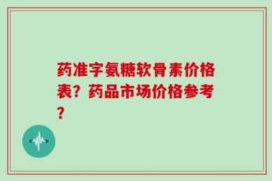 药准字氨糖软骨素价格表？药品市场价格参考？