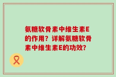 氨糖软骨素中维生素E的作用？详解氨糖软骨素中维生素E的功效？