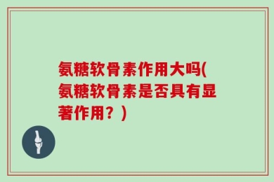 氨糖软骨素作用大吗(氨糖软骨素是否具有显著作用？)
