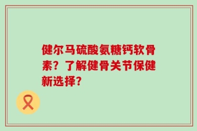 健尔马硫酸氨糖钙软骨素？了解健骨关节保健新选择？