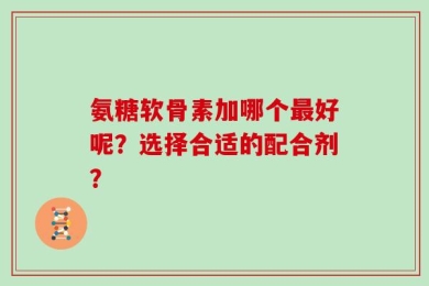 氨糖软骨素加哪个最好呢？选择合适的配合剂？